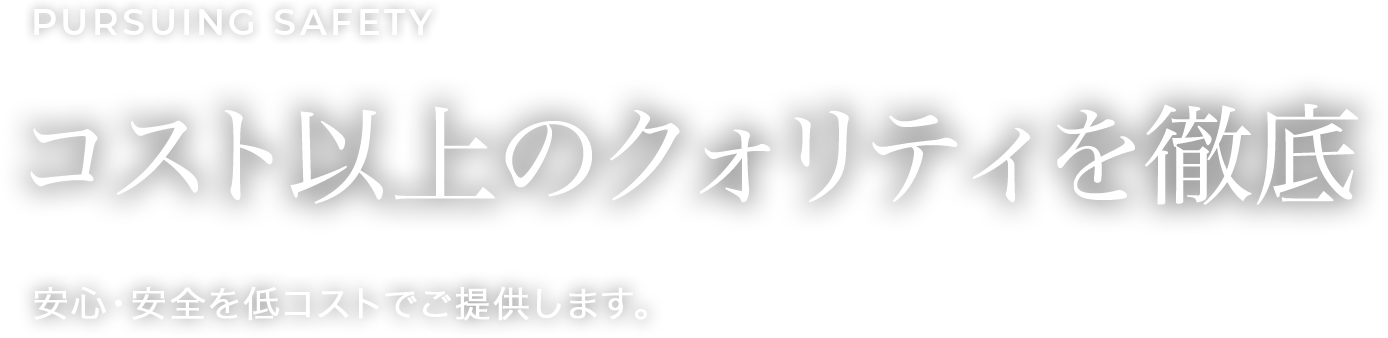 Pursuing safety コスト以上のクォリティを徹底 安心・安全を低コストでご提供します。